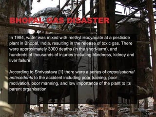 BHOPAL GAS DISASTER

In 1984, water was mixed with methyl isocyanate at a pesticide
plant in Bhopal, India, resulting in the release of toxic gas. There
were approximately 3000 deaths (in the short-term), and
hundreds of thousands of injuries including blindness, kidney and
liver failure.

According to Shrivastava [1] there were a series of organisational
antecedents to the accident including poor training, poor
motivation, poor manning, and low importance of the plant to its
parent organisation
 