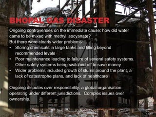 BHOPAL GAS DISASTER
Ongoing controversies on the immediate cause: how did water
came to be mixed with methyl isocyanate?
But there were clearly wider problems:
• Storing chemicals in large tanks and filling beyond
  recommended levels
• Poor maintenance leading to failure of several safety systems.
  Other safety systems being switched off to save money
• Wider problems included growth of slums around the plant, a
  lack of catastrophe plans, and lack of healthcare

Ongoing disputes over responsibility: a global organisation
operating under different jurisdictions. Complex issues over
ownership.
 