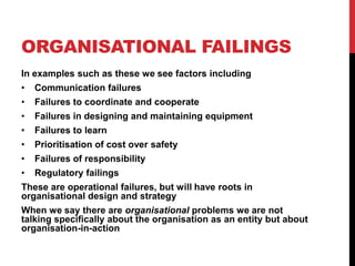 ORGANISATIONAL FAILINGS
In examples such as these we see factors including
•   Communication failures
•   Failures to coordinate and cooperate
•   Failures in designing and maintaining equipment
•   Failures to learn
•   Prioritisation of cost over safety
•   Failures of responsibility
•   Regulatory failings
These are operational failures, but will have roots in
organisational design and strategy
When we say there are organisational problems we are not
talking specifically about the organisation as an entity but about
organisation-in-action
 