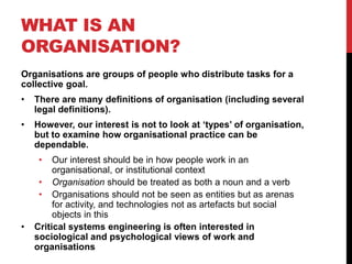 WHAT IS AN
ORGANISATION?
Organisations are groups of people who distribute tasks for a
collective goal.
•   There are many definitions of organisation (including several
    legal definitions).
•   However, our interest is not to look at „types‟ of organisation,
    but to examine how organisational practice can be
    dependable.
     •   Our interest should be in how people work in an
         organisational, or institutional context
     • Organisation should be treated as both a noun and a verb
     • Organisations should not be seen as entities but as arenas
         for activity, and technologies not as artefacts but social
         objects in this
•   Critical systems engineering is often interested in
    sociological and psychological views of work and
    organisations
 