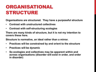 ORGANISATIONAL
STRUCTURE
Organisations are structured. They have a purposeful structure
•   Contrast with unstructured collectives
•   Contrast with self-structuring ecologies
There are many kinds of structure, but it is not my intention to
covers these here.
Structure is normative, an ideal rather than a mirror.
•   Practices will be constrained by and orient to the structure
•   Practices will be dynamic
•   So ecologies and collectives may be apparent within and
    across organisations (disorder will exist in order, and order
    in disorder)
 
