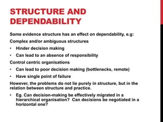 STRUCTURE AND
DEPENDABILITY
Some evidence structure has an effect on dependability, e.g:
Complex and/or ambiguous structures
•   Hinder decision making
•   Can lead to an absence of responsibility
Control centric organisations
•   Can lead to poor decision making (bottlenecks, remote)
•   Have single point of failure
However, the problems do not lie purely in structure, but in the
relation between structure and practice.
•   Eg. Can decision-making be effectively migrated in a
    hierarchical organisation? Can decisions be negotiated in a
    horizontal one?
 