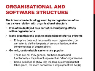 ORGANISATIONAL AND
SOFTWARE STRUCTURE
The information technology used by an organisation often
has a close relation with organisational structure
• IT is often deployed as a part of re-structuring efforts
  within organisations
• Many organisations seek to implement enterprise systems
   • Enterprise does not necessarily mean organisation, but
     can refer to distinctive parts of an organisation, and to
     conglomerates of organisations.
• Generic, customisable systems are popular.
    • These are not truly generic, but have an accrued
      functionality – they do not represent an „ideal‟ organisation.
    • Some evidence to show that the less customisation that
      takes place, the more successful a deployment will be [6]
 