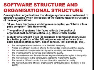 SOFTWARE STRUCTURE AND
ORGANISATIONAL STRUCTURE
Conway‟s law: organizations that design systems are constrained to
produce systems which are copies of the communication structures
of these organizations.
• “if you have four teams working on a compiler, you‟ll have a four
   pass compiler” (Eric Raymond).
• The quality of systems interfaces reflects the quality of
   organisational communication (e.g. Mars Orbiter crash)
• A study of Microsoft Vista [2] suggests organisational structure
   is a better predictor of the failure proneness of software than
   code-based metrics (churn, dependencies, test coverage, etc.).
   •   The more people who touch the code the lower the quality.
   •   A large loss of team members affects the knowledge retention and thus quality.
   •   The more edits to components the higher the instability and lower the quality.
   •   The lower level is the ownership the better is the quality.
   •   The more cohesive are the contributors (organizationally) the higher is the quality.
   •   The more cohesive is the contributions (edits) the higher is the quality.
   •   The more the diffused contribution to a binary the lower is the quality.
   •   The more diffused the different organizations contributing code, the lower is the
       quality.
 