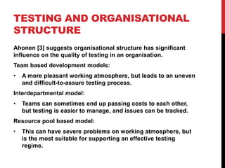 TESTING AND ORGANISATIONAL
STRUCTURE
Ahonen [3] suggests organisational structure has significant
influence on the quality of testing in an organisation.
Team based development models:
•   A more pleasant working atmosphere, but leads to an uneven
    and difficult-to-assure testing process.
Interdepartmental model:
•   Teams can sometimes end up passing costs to each other,
    but testing is easier to manage, and issues can be tracked.
Resource pool based model:
•   This can have severe problems on working atmosphere, but
    is the most suitable for supporting an effective testing
    regime.
 