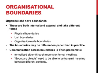 ORGANISATIONAL
BOUNDARIES
Organisations have boundaries
• These are both internal and external and take different
  forms
   • Physical boundaries
   • Unit boundaries
   • Organisation-wide boundaries
• The boundaries may be different on paper than in practice
• Communication across boundaries is often problematic
   • formalised either through reports or formal meetings
   • “Boundary objects” need to be able to be transmit meaning
     between different contexts.
 