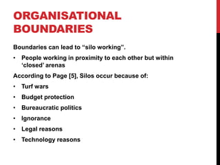 ORGANISATIONAL
BOUNDARIES
Boundaries can lead to “silo working”.
• People working in proximity to each other but within
  „closed‟ arenas
According to Page [5], Silos occur because of:
• Turf wars
• Budget protection
• Bureaucratic politics
• Ignorance
• Legal reasons
• Technology reasons
 