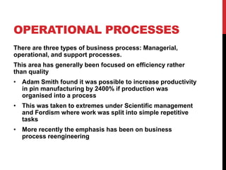 OPERATIONAL PROCESSES
There are three types of business process: Managerial,
operational, and support processes.
This area has generally been focused on efficiency rather
than quality
• Adam Smith found it was possible to increase productivity
  in pin manufacturing by 2400% if production was
  organised into a process
• This was taken to extremes under Scientific management
  and Fordism where work was split into simple repetitive
  tasks
• More recently the emphasis has been on business
  process reengineering
 