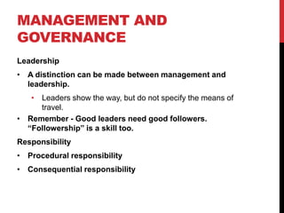 MANAGEMENT AND
GOVERNANCE
Leadership
• A distinction can be made between management and
  leadership.
   • Leaders show the way, but do not specify the means of
     travel.
• Remember - Good leaders need good followers.
  “Followership” is a skill too.
Responsibility
• Procedural responsibility
• Consequential responsibility
 