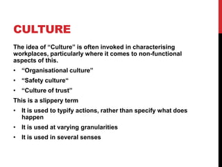 CULTURE
The idea of “Culture” is often invoked in characterising
workplaces, particularly where it comes to non-functional
aspects of this.
• “Organisational culture”
• “Safety culture“
• “Culture of trust”
This is a slippery term
• It is used to typify actions, rather than specify what does
  happen
• It is used at varying granularities
• It is used in several senses
 