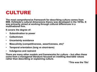 CULTURE
The most comprehensive framework for describing culture comes from
IBM. Hofstede's cultural dimensions theory was developed in the 1970s. It
was primarily aimed at working through cultural differences in a
multinational firm.
It covers the degree of:
•   Subordination to power
•   Collectivism
•   Uncertainty avoidance
•   Masculinity (competitiveness, assertiveness, etc)*
•   Temporal orientation (long vs short-term)
•   Indulgence and restraint
There are many other models and frameworks for culture – but often these
come from a managerial literature focused on instilling desirable values
rather than describing or explaining culture.
                                                         *This was the 70s!
 
