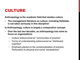 CULTURE
Anthropology is the academic field that studies culture.
• The management literature on culture, including Hofstede,
  is not taken seriously in this discipline!
In Anthropology, culture is largely a comparative concept.
• Over the last two decades, as anthropology has come to
  focus on organisations
   • Culture rediscovered as “communities of practice”
   • Forms of understanding rediscovered as “distributed
     cognition”
   • Emphasis placed on the contextualisation of practice.
     Particularly its physical and social “situatedness”
 