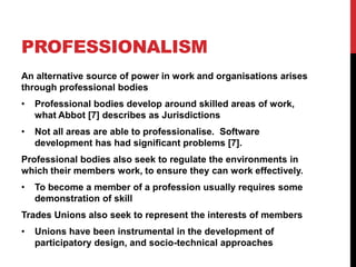 PROFESSIONALISM
An alternative source of power in work and organisations arises
through professional bodies
•   Professional bodies develop around skilled areas of work,
    what Abbot [7] describes as Jurisdictions
•   Not all areas are able to professionalise. Software
    development has had significant problems [7].
Professional bodies also seek to regulate the environments in
which their members work, to ensure they can work effectively.
•   To become a member of a profession usually requires some
    demonstration of skill
Trades Unions also seek to represent the interests of members
•   Unions have been instrumental in the development of
    participatory design, and socio-technical approaches
 