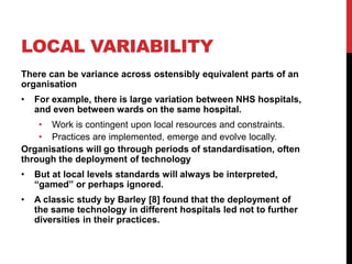 LOCAL VARIABILITY
There can be variance across ostensibly equivalent parts of an
organisation
•   For example, there is large variation between NHS hospitals,
    and even between wards on the same hospital.
    • Work is contingent upon local resources and constraints.
    • Practices are implemented, emerge and evolve locally.
Organisations will go through periods of standardisation, often
through the deployment of technology
•   But at local levels standards will always be interpreted,
    “gamed” or perhaps ignored.
•   A classic study by Barley [8] found that the deployment of
    the same technology in different hospitals led not to further
    diversities in their practices.
 