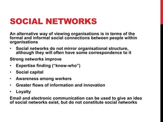 SOCIAL NETWORKS
An alternative way of viewing organisations is in terms of the
formal and informal social connections between people within
organisations
•   Social networks do not mirror organisational structure,
    although they will often have some correspondence to it
Strong networks improve
•   Expertise finding (“know-who”)
•   Social capital
•   Awareness among workers
•   Greater flows of information and innovation
•   Loyalty
Email and electronic communication can be used to give an idea
of social networks exist, but do not constitute social networks
 