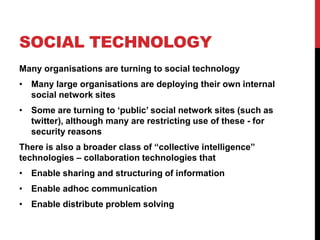 SOCIAL TECHNOLOGY
Many organisations are turning to social technology
• Many large organisations are deploying their own internal
  social network sites
• Some are turning to „public‟ social network sites (such as
  twitter), although many are restricting use of these - for
  security reasons
There is also a broader class of “collective intelligence”
technologies – collaboration technologies that
• Enable sharing and structuring of information
• Enable adhoc communication
• Enable distribute problem solving
 