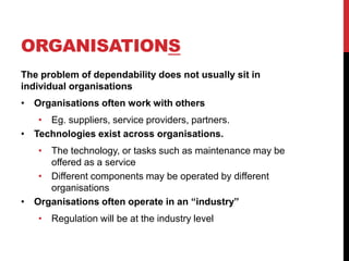ORGANISATIONS
The problem of dependability does not usually sit in
individual organisations
• Organisations often work with others
   • Eg. suppliers, service providers, partners.
• Technologies exist across organisations.
   • The technology, or tasks such as maintenance may be
     offered as a service
   • Different components may be operated by different
     organisations
• Organisations often operate in an “industry”
    • Regulation will be at the industry level
 
