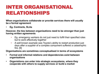 INTER ORGANISATIONAL
RELATIONSHIPS
When organisations collaborate or provide services there will usually
be a formal agreement
•   Eg. Contracts, SLAs
However, the ties between organisations need to be stronger than just
having written agreements
     • Eg. emergency workers do not just need to fulfill their specified roles
       but to work effectively together
    • A well known example was Toyota‟s ability to restart production just
       days after a supplier of a complex component suffered a catastrophic
       fire. [9]
Organisations are sometimes conceptualised in terms of ecosystems
•   Formal and informal relations and dependencies exist between
    organisations
•   Organistions can enter into strategic ecosystems, where they
    cooperate with others to supply services or build a market
 
