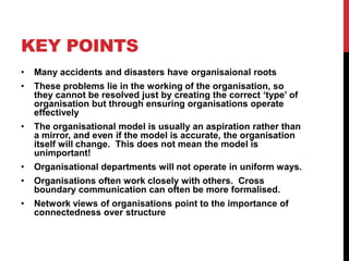 KEY POINTS
•   Many accidents and disasters have organisaional roots
•   These problems lie in the working of the organisation, so
    they cannot be resolved just by creating the correct „type‟ of
    organisation but through ensuring organisations operate
    effectively
•   The organisational model is usually an aspiration rather than
    a mirror, and even if the model is accurate, the organisation
    itself will change. This does not mean the model is
    unimportant!
•   Organisational departments will not operate in uniform ways.
•   Organisations often work closely with others. Cross
    boundary communication can often be more formalised.
•   Network views of organisations point to the importance of
    connectedness over structure
 