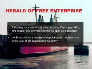HERALD OF FREE ENTERPRISE


• A UK ferry capsizes shortly after departing Zeebrugge, killing
  193 people. The bow doors remained open as it departed.

• UK Enquiry finds a disease of sloppiness and negligence at
  every level of the corporation's hierarchy
 