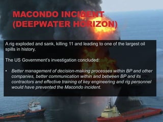 MACONDO INCIDENT
  DEEPWATER HORIZON
  (DEEPWATER HORIZON)

A rig exploded and sank, killing 11 and leading to one of the largest oil
spills in history.

The US Government‟s investigation concluded:

• Better management of decision-making processes within BP and other
  companies, better communication within and between BP and its
  contractors and effective training of key engineering and rig personnel
  would have prevented the Macondo incident.
 