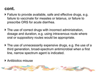 cont.
 Failure to provide available, safe and effective drugs, e.g.
failure to vaccinate for measles or tetanus, or failure to
prescribe ORS for acute diarrhea.
 The use of correct drugs with incorrect administration,
dosage and duration, e.g. using intravenous route where
oral or suppository routes would be appropriate.
 The use of unnecessarily expensive drugs, e.g. the use of a
third generation, broad-spectrum antimicrobial when a first
line, narrow spectrum agent is indicated.
 Antibiotics misuse
 