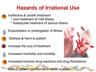 Hazards of Irrational Use
Ineffective & unsafe treatment
* over-treatment of mild illness
* inadequate treatment of serious illness
Exacerbation or prolongation of illness
Distress & harm to patient
Increase the cost of treatment
Increased morbidity and mortality
Increased Adverse drug reactions and drug Resistance
Loss of patient confidence in health system
 