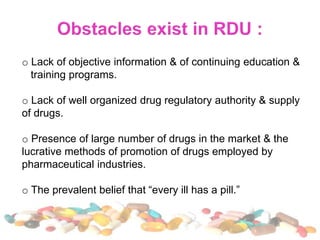o Lack of objective information & of continuing education &
training programs.
o Lack of well organized drug regulatory authority & supply
of drugs.
o Presence of large number of drugs in the market & the
lucrative methods of promotion of drugs employed by
pharmaceutical industries.
o The prevalent belief that “every ill has a pill.”
 