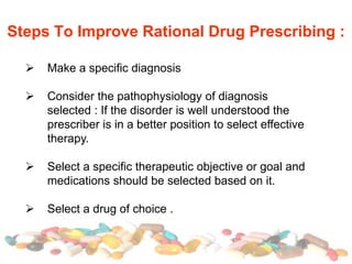 Steps To Improve Rational Drug Prescribing :
 Make a specific diagnosis
 Consider the pathophysiology of diagnosis
selected : If the disorder is well understood the
prescriber is in a better position to select effective
therapy.
 Select a specific therapeutic objective or goal and
medications should be selected based on it.
 Select a drug of choice .
 