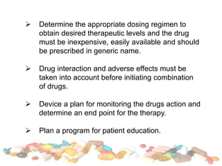  Determine the appropriate dosing regimen to
obtain desired therapeutic levels and the drug
must be inexpensive, easily available and should
be prescribed in generic name.
 Drug interaction and adverse effects must be
taken into account before initiating combination
of drugs.
 Device a plan for monitoring the drugs action and
determine an end point for the therapy.
 Plan a program for patient education.
 