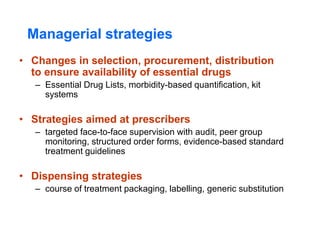 Managerial strategies
• Changes in selection, procurement, distribution
to ensure availability of essential drugs
– Essential Drug Lists, morbidity-based quantification, kit
systems
• Strategies aimed at prescribers
– targeted face-to-face supervision with audit, peer group
monitoring, structured order forms, evidence-based standard
treatment guidelines
• Dispensing strategies
– course of treatment packaging, labelling, generic substitution
 