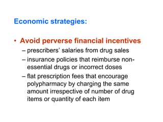 Economic strategies:
• Avoid perverse financial incentives
– prescribers’ salaries from drug sales
– insurance policies that reimburse non-
essential drugs or incorrect doses
– flat prescription fees that encourage
polypharmacy by charging the same
amount irrespective of number of drug
items or quantity of each item
 