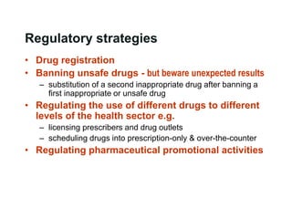 Regulatory strategies
• Drug registration
• Banning unsafe drugs - but beware unexpected results
– substitution of a second inappropriate drug after banning a
first inappropriate or unsafe drug
• Regulating the use of different drugs to different
levels of the health sector e.g.
– licensing prescribers and drug outlets
– scheduling drugs into prescription-only & over-the-counter
• Regulating pharmaceutical promotional activities
 