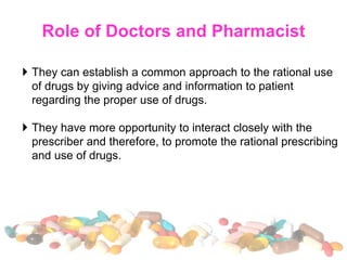 Role of Doctors and Pharmacist
 They can establish a common approach to the rational use
of drugs by giving advice and information to patient
regarding the proper use of drugs.
 They have more opportunity to interact closely with the
prescriber and therefore, to promote the rational prescribing
and use of drugs.
 