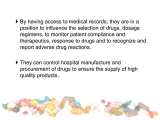  By having access to medical records, they are in a
position to influence the selection of drugs, dosage
regimens, to monitor patient compliance and
therapeutics, response to drugs and to recognize and
report adverse drug reactions.
 They can control hospital manufacture and
procurement of drugs to ensure the supply of high
quality products.
 