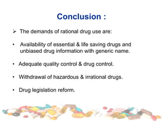 Conclusion :
 The demands of rational drug use are:
• Availability of essential & life saving drugs and
unbiased drug information with generic name.
• Adequate quality control & drug control.
• Withdrawal of hazardous & irrational drugs.
• Drug legislation reform.
 