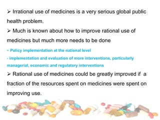  Irrational use of medicines is a very serious global public
health problem.
 Much is known about how to improve rational use of
medicines but much more needs to be done
- Policy implementation at the national level
- implementation and evaluation of more interventions, particularly
managerial, economic and regulatory interventions
 Rational use of medicines could be greatly improved if a
fraction of the resources spent on medicines were spent on
improving use.
 