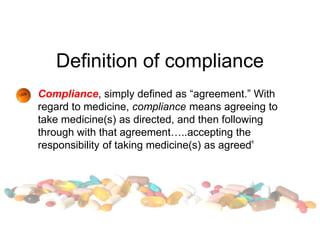 Definition of compliance
Compliance, simply defined as “agreement.” With
regard to medicine, compliance means agreeing to
take medicine(s) as directed, and then following
through with that agreement…..accepting the
responsibility of taking medicine(s) as agreed8
 