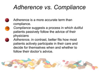 Adherence vs. Compliance
Adherence is a more accurate term than
compliance.
Compliance suggests a process in which dutiful
patients passively follow the advice of their
physicians
Adherence, in contrast, better fits how most
patients actively participate in their care and
decide for themselves when and whether to
follow their doctor’s advice.
 