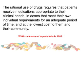 The rational use of drugs requires that patients
receive medications appropriate to their
clinical needs, in doses that meet their own
individual requirements for an adequate period
of time, and at the lowest cost to them and
their community.
WHO conference of experts Nairobi 1985
 