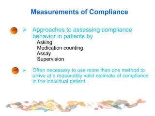 Measurements of Compliance
 Approaches to assessing compliance
behavior in patients by
Asking
Medication counting
Assay
Supervision
 Often necessary to use more than one method to
arrive at a reasonably valid estimate of compliance
in the individual patient.
 