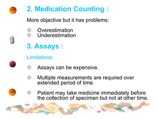 2. Medication Counting :
More objective but it has problems:
 Overestimation
 Underestimation
3. Assays :
Limitations:
 Assays can be expensive.
 Multiple measurements are required over
extended period of time.
 Patient may take medicine immediately before
the collection of specimen but not at other time.
 