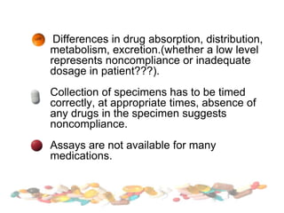 Differences in drug absorption, distribution,
metabolism, excretion.(whether a low level
represents noncompliance or inadequate
dosage in patient???).
Collection of specimens has to be timed
correctly, at appropriate times, absence of
any drugs in the specimen suggests
noncompliance.
Assays are not available for many
medications.
 