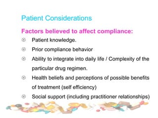 Patient Considerations
Factors believed to affect compliance:
 Patient knowledge.
 Prior compliance behavior
 Ability to integrate into daily life / Complexity of the
particular drug regimen.
 Health beliefs and perceptions of possible benefits
of treatment (self efficiency)
 Social support (including practitioner relationships)
 