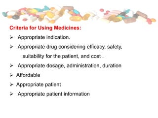 Criteria for Using Medicines:
 Appropriate indication.
 Appropriate drug considering efficacy, safety,
suitability for the patient, and cost .
 Appropriate dosage, administration, duration
 Affordable
 Appropriate patient
 Appropriate patient information
 