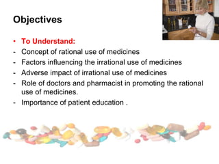 Objectives
• To Understand:
- Concept of rational use of medicines
- Factors influencing the irrational use of medicines
- Adverse impact of irrational use of medicines
- Role of doctors and pharmacist in promoting the rational
use of medicines.
- Importance of patient education .
 