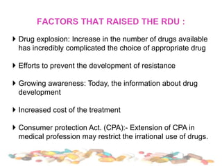  Drug explosion: Increase in the number of drugs available
has incredibly complicated the choice of appropriate drug
 Efforts to prevent the development of resistance
 Growing awareness: Today, the information about drug
development
 Increased cost of the treatment
 Consumer protection Act. (CPA):- Extension of CPA in
medical profession may restrict the irrational use of drugs.
 