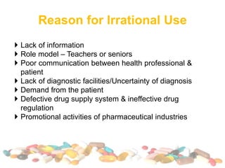 Reason for Irrational Use
 Lack of information
 Role model – Teachers or seniors
 Poor communication between health professional &
patient
 Lack of diagnostic facilities/Uncertainty of diagnosis
 Demand from the patient
 Defective drug supply system & ineffective drug
regulation
 Promotional activities of pharmaceutical industries
 