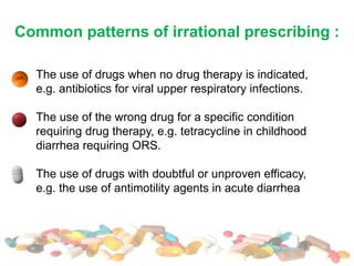 Common patterns of irrational prescribing :
The use of drugs when no drug therapy is indicated,
e.g. antibiotics for viral upper respiratory infections.
The use of the wrong drug for a specific condition
requiring drug therapy, e.g. tetracycline in childhood
diarrhea requiring ORS.
The use of drugs with doubtful or unproven efficacy,
e.g. the use of antimotility agents in acute diarrhea
 