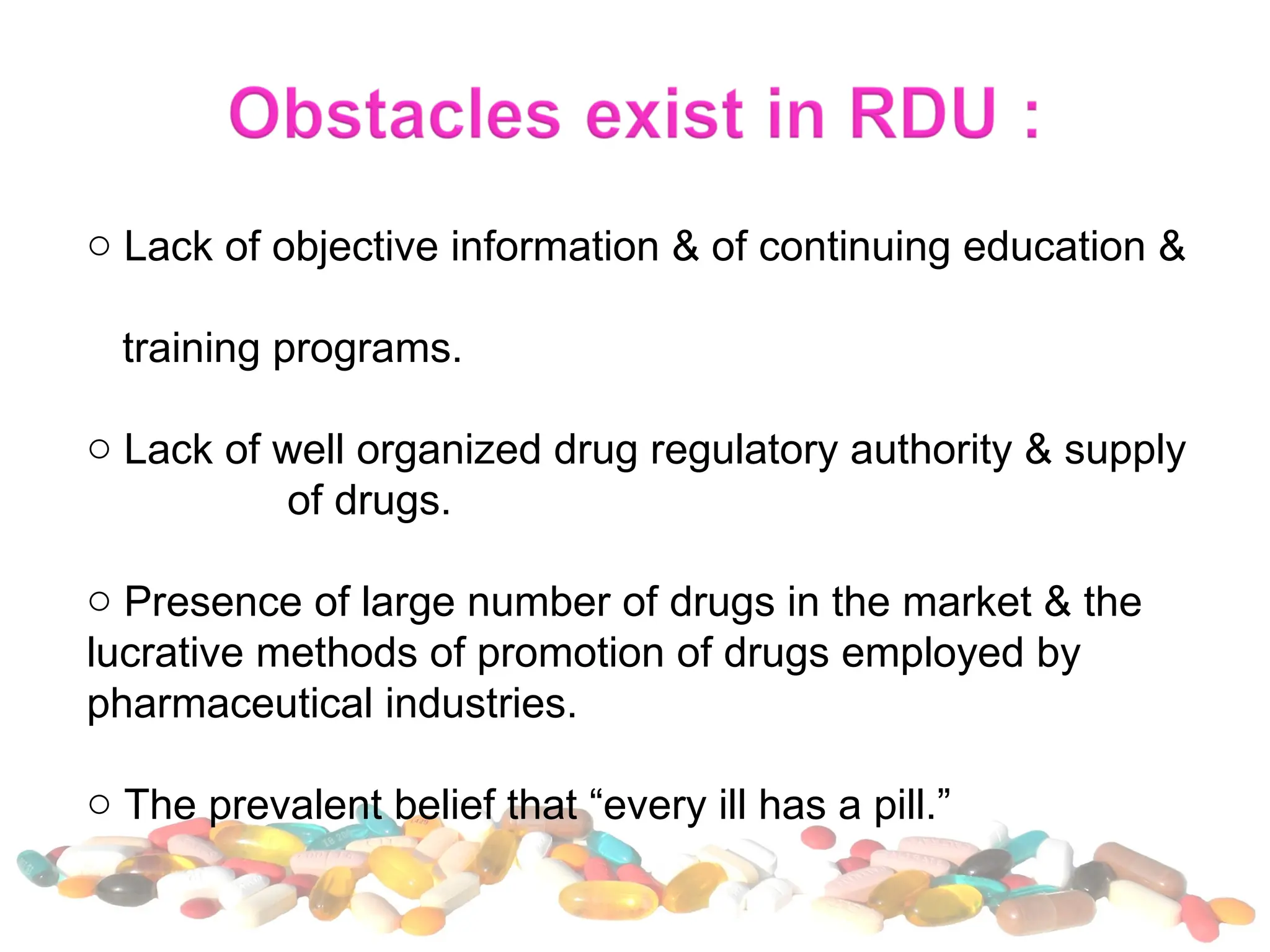 o Lack of objective information & of continuing education &
training programs.
o Lack of well organized drug regulatory authority & supply
of drugs.
o Presence of large number of drugs in the market & the
lucrative methods of promotion of drugs employed by
pharmaceutical industries.
o The prevalent belief that “every ill has a pill.”
 